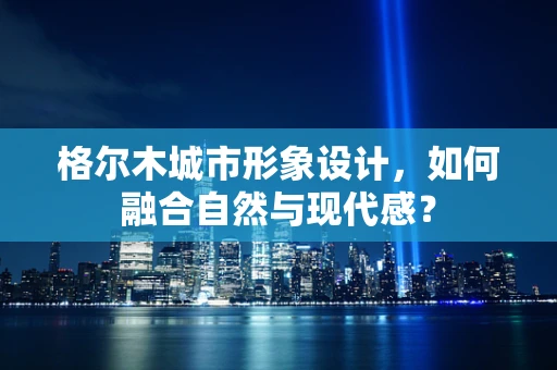 格爾木城市形象設計，如何融合自然與現代感？