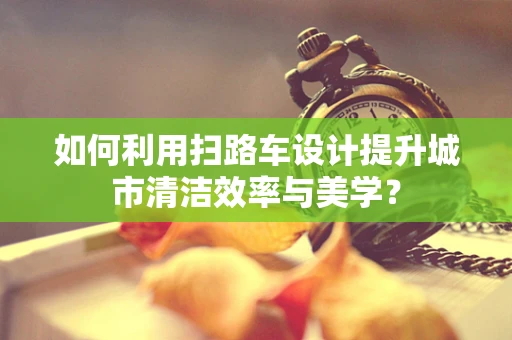 如何利用掃路車設計提升城市清潔效率與美學？