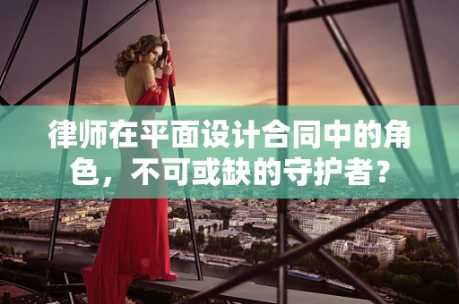 律師在平面設計合同中的角色，不可或缺的守護者？