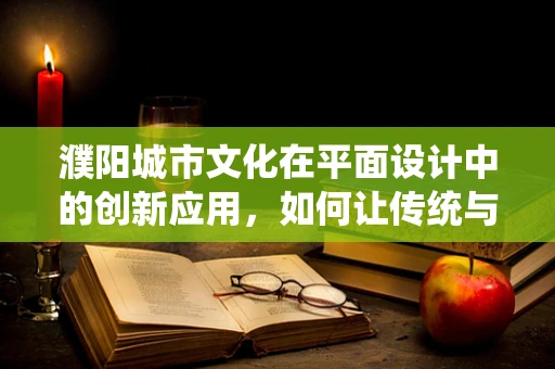 濮陽城市文化在平面設計中的創新應用，如何讓傳統與現代共舞？