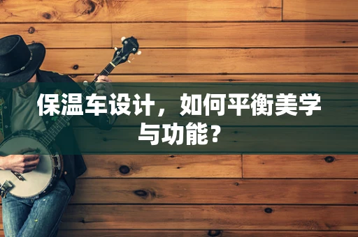 保溫車設計，如何平衡美學與功能？