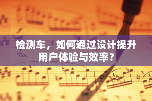 檢測車，如何通過設計提升用戶體驗與效率？