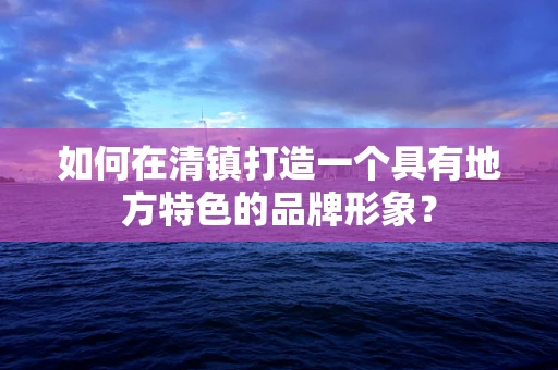 如何在清鎮打造一個具有地方特色的品牌形象？