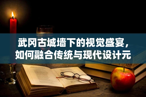 武岡古城墻下的視覺盛宴，如何融合傳統與現代設計元素？