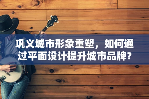 鞏義城市形象重塑，如何通過平面設計提升城市品牌？