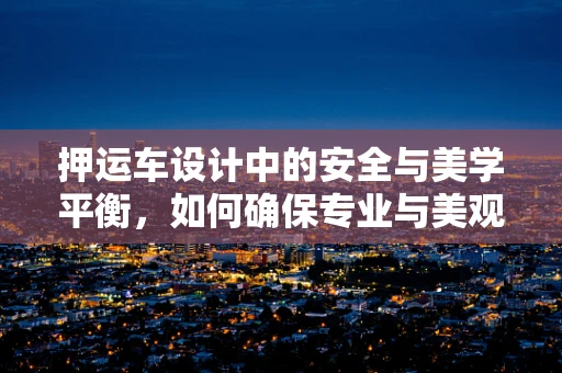 押運車設計中的安全與美學平衡，如何確保專業與美觀并存？