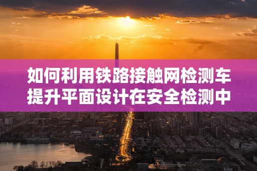 如何利用鐵路接觸網檢測車提升平面設計在安全檢測中的視覺呈現？