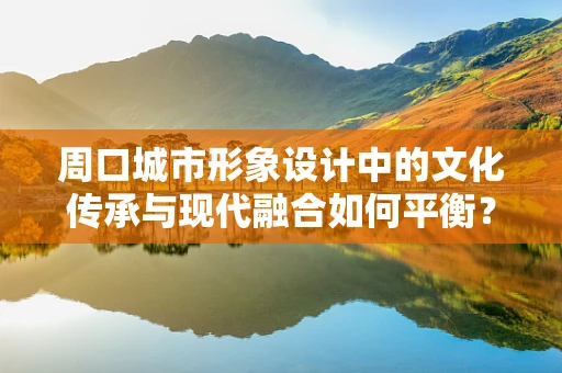 周口城市形象設計中的文化傳承與現代融合如何平衡？