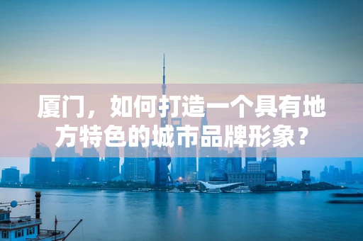 廈門，如何打造一個具有地方特色的城市品牌形象？