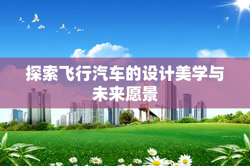 探索飛行汽車的設計美學與未來愿景